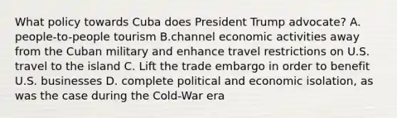 What policy towards Cuba does President Trump advocate? A. people-to-people tourism B.channel economic activities away from the Cuban military and enhance travel restrictions on U.S. travel to the island C. Lift the trade embargo in order to benefit U.S. businesses D. complete political and economic isolation, as was the case during the Cold-War era