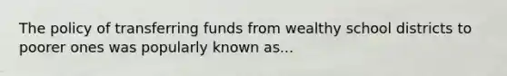 The policy of transferring funds from wealthy school districts to poorer ones was popularly known as...