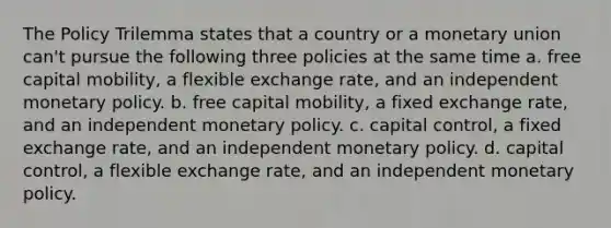 The Policy Trilemma states that a country or a monetary union can't pursue the following three policies at the same time a. free capital mobility, a flexible exchange rate, and an independent monetary policy. b. free capital mobility, a fixed exchange rate, and an independent monetary policy. c. capital control, a fixed exchange rate, and an independent monetary policy. d. capital control, a flexible exchange rate, and an independent monetary policy.