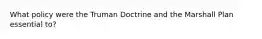 What policy were the Truman Doctrine and the Marshall Plan essential to?