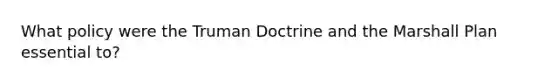 What policy were the Truman Doctrine and the Marshall Plan essential to?