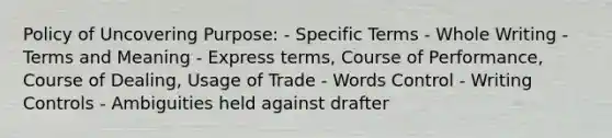 Policy of Uncovering Purpose: - Specific Terms - Whole Writing - Terms and Meaning - Express terms, Course of Performance, Course of Dealing, Usage of Trade - Words Control - Writing Controls - Ambiguities held against drafter