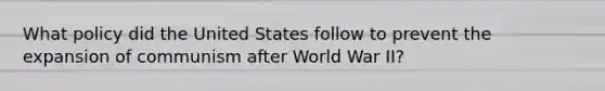 What policy did the United States follow to prevent the expansion of communism after World War II?