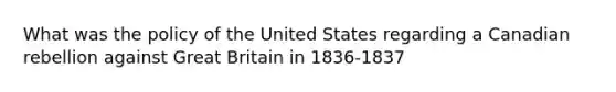 What was the policy of the United States regarding a Canadian rebellion against Great Britain in 1836-1837