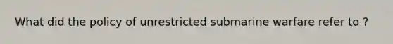 What did the policy of unrestricted submarine warfare refer to ?