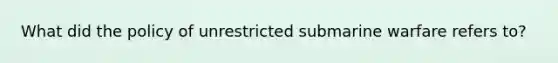 What did the policy of unrestricted submarine warfare refers to?