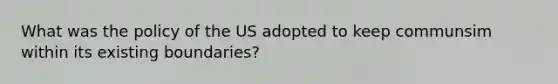 What was the policy of the US adopted to keep communsim within its existing boundaries?