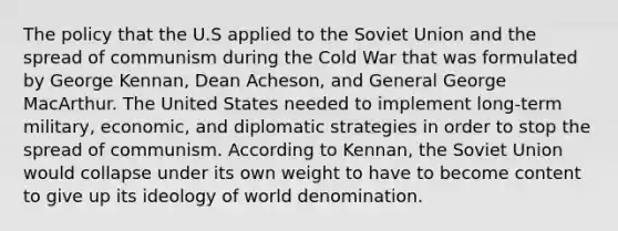 The policy that the U.S applied to the <a href='https://www.questionai.com/knowledge/kmhoGLx3kx-soviet-union' class='anchor-knowledge'>soviet union</a> and the spread of communism during the Cold War that was formulated by George Kennan, Dean Acheson, and General George MacArthur. The United States needed to implement long-term military, economic, and <a href='https://www.questionai.com/knowledge/kyVYhoelR4-diplomatic-strategies' class='anchor-knowledge'>diplomatic strategies</a> in order to stop the spread of communism. According to Kennan, the Soviet Union would collapse under its own weight to have to become content to give up its ideology of world denomination.