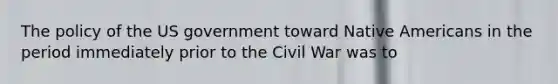 The policy of the US government toward Native Americans in the period immediately prior to the Civil War was to