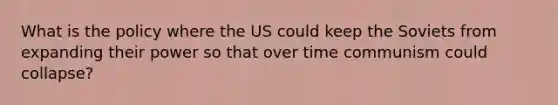 What is the policy where the US could keep the Soviets from expanding their power so that over time communism could collapse?