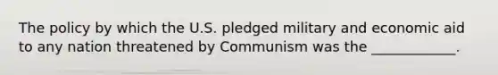 The policy by which the U.S. pledged military and economic aid to any nation threatened by Communism was the ____________.