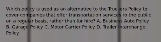 Which policy is used as an alternative to the Truckers Policy to cover companies that offer transportation services to the public on a regular basis, rather than for hire? A. Business Auto Policy B. Garage Policy C. Motor Carrier Policy D. Trailer Interchange Policy