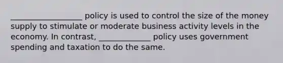 __________________ policy is used to control the size of the money supply to stimulate or moderate business activity levels in the economy. In contrast, _____________ policy uses government spending and taxation to do the same.