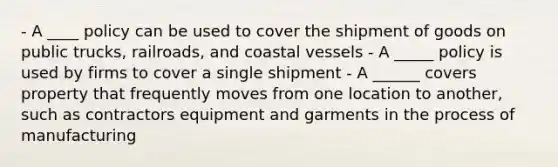 - A ____ policy can be used to cover the shipment of goods on public trucks, railroads, and coastal vessels - A _____ policy is used by firms to cover a single shipment - A ______ covers property that frequently moves from one location to another, such as contractors equipment and garments in the process of manufacturing