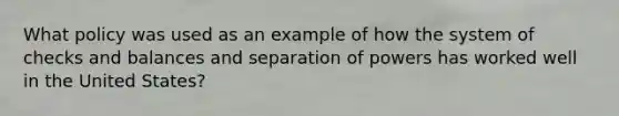 What policy was used as an example of how the system of checks and balances and separation of powers has worked well in the United​ States?