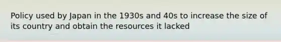 Policy used by Japan in the 1930s and 40s to increase the size of its country and obtain the resources it lacked