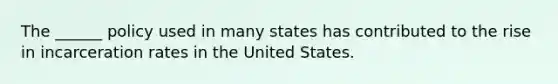 The ______ policy used in many states has contributed to the rise in incarceration rates in the United States.