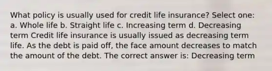 What policy is usually used for credit life insurance? Select one: a. Whole life b. Straight life c. Increasing term d. Decreasing term Credit life insurance is usually issued as decreasing term life. As the debt is paid off, the face amount decreases to match the amount of the debt. The correct answer is: Decreasing term