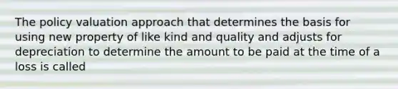 The policy valuation approach that determines the basis for using new property of like kind and quality and adjusts for depreciation to determine the amount to be paid at the time of a loss is called