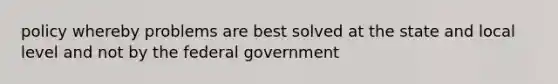 policy whereby problems are best solved at the state and local level and not by the federal government