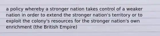 a policy whereby a stronger nation takes control of a weaker nation in order to extend the stronger nation's territory or to exploit the colony's resources for the stronger nation's own enrichment (the <a href='https://www.questionai.com/knowledge/kX1pqelueo-british-empire' class='anchor-knowledge'>british empire</a>)