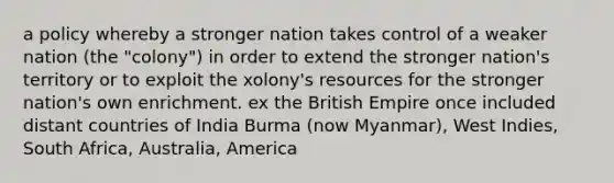 a policy whereby a stronger nation takes control of a weaker nation (the "colony") in order to extend the stronger nation's territory or to exploit the xolony's resources for the stronger nation's own enrichment. ex the British Empire once included distant countries of India Burma (now Myanmar), West Indies, South Africa, Australia, America