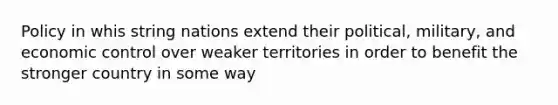 Policy in whis string nations extend their political, military, and economic control over weaker territories in order to benefit the stronger country in some way