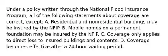 Under a policy written through the National Flood Insurance Program, all of the following statements about coverage are correct, except: A. Residential and nonresidential buildings may be insured by the NFIP. B. Mobile homes on a permanent foundation may be insured by the NFIP. C. Coverage only applies to direct loss to insured buildings and contents. D. Coverage becomes effective after a 24-hour waiting period.