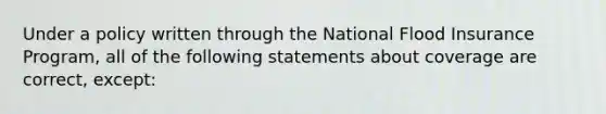 Under a policy written through the National Flood Insurance Program, all of the following statements about coverage are correct, except: