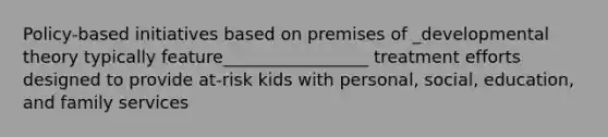 Policy-based initiatives based on premises of _developmental theory typically feature_________________ treatment efforts designed to provide at-risk kids with personal, social, education, and family services