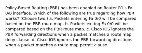 Policy-Based Routing (PBR) has been enabled on Router R1's Fa 0/0 interface. Which of the following are true regarding how PBR works? (Choose two.) a. Packets entering Fa 0/0 will be compared based on the PBR route map. b. Packets exiting Fa 0/0 will be compared based on the PBR route map. c. Cisco IOS ignores the PBR forwarding directions when a packet matches a route map deny clause. d. Cisco IOS ignores the PBR forwarding directions when a packet matches a route map permit clause.