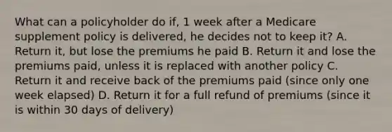 What can a policyholder do if, 1 week after a Medicare supplement policy is delivered, he decides not to keep it? A. Return it, but lose the premiums he paid B. Return it and lose the premiums paid, unless it is replaced with another policy C. Return it and receive back of the premiums paid (since only one week elapsed) D. Return it for a full refund of premiums (since it is within 30 days of delivery)