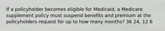 If a policyholder becomes eligible for Medicaid, a Medicare supplement policy must suspend benefits and premium at the policyholders request for up to how many months? 36 24, 12 6