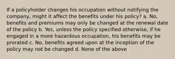 If a policyholder changes his occupation without notifying the company, might it affect the benefits under his policy? a. No, benefits and premiums may only be changed at the renewal date of the policy b. Yes, unless the policy specified otherwise, if he engaged in a more hazardous occupation, his benefits may be prorated c. No, benefits agreed upon at the inception of the policy may not be changed d. None of the above