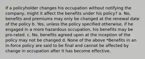 If a policyholder changes his occupation without notifying the company, might it affect the benefits under his policy? a. No, benefits and premiums may only be changed at the renewal date of the policy b. Yes, unless the policy specified otherwise, if he engaged in a more hazardous occupation, his benefits may be pro-rated. c. No, benefits agreed upon at the inception of the policy may not be changed d. None of the above *Benefits in an in-force policy are said to be final and cannot be affected by change in occupation after it has become effective.