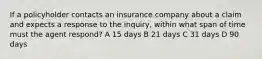 If a policyholder contacts an insurance company about a claim and expects a response to the inquiry, within what span of time must the agent respond? A 15 days B 21 days C 31 days D 90 days