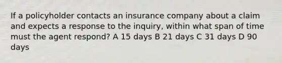 If a policyholder contacts an insurance company about a claim and expects a response to the inquiry, within what span of time must the agent respond? A 15 days B 21 days C 31 days D 90 days