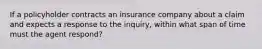 If a policyholder contracts an insurance company about a claim and expects a response to the inquiry, within what span of time must the agent respond?