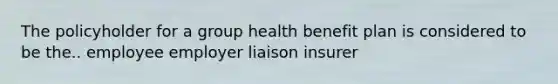 The policyholder for a group health benefit plan is considered to be the.. employee employer liaison insurer