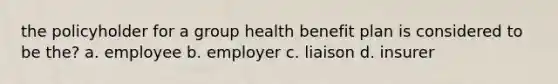 the policyholder for a group health benefit plan is considered to be the? a. employee b. employer c. liaison d. insurer