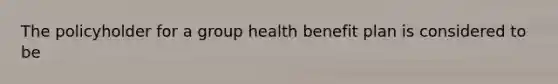 The policyholder for a group health benefit plan is considered to be