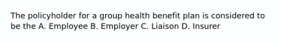 The policyholder for a group health benefit plan is considered to be the A. Employee B. Employer C. Liaison D. Insurer