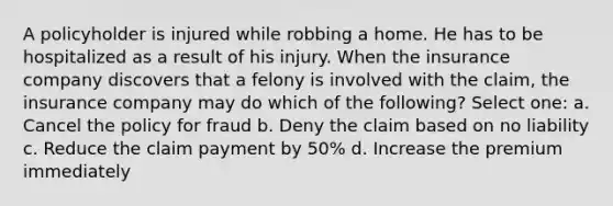 A policyholder is injured while robbing a home. He has to be hospitalized as a result of his injury. When the insurance company discovers that a felony is involved with the claim, the insurance company may do which of the following? Select one: a. Cancel the policy for fraud b. Deny the claim based on no liability c. Reduce the claim payment by 50% d. Increase the premium immediately