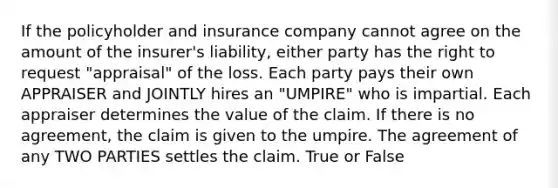 If the policyholder and insurance company cannot agree on the amount of the insurer's liability, either party has the right to request "appraisal" of the loss. Each party pays their own APPRAISER and JOINTLY hires an "UMPIRE" who is impartial. Each appraiser determines the value of the claim. If there is no agreement, the claim is given to the umpire. The agreement of any TWO PARTIES settles the claim. True or False