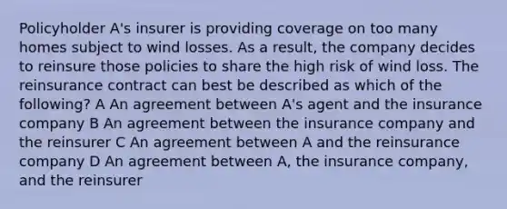 Policyholder A's insurer is providing coverage on too many homes subject to wind losses. As a result, the company decides to reinsure those policies to share the high risk of wind loss. The reinsurance contract can best be described as which of the following? A An agreement between A's agent and the insurance company B An agreement between the insurance company and the reinsurer C An agreement between A and the reinsurance company D An agreement between A, the insurance company, and the reinsurer