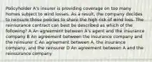 Policyholder A's insurer is providing coverage on too many homes subject to wind losses. As a result, the company decides to reinsure those policies to share the high risk of wind loss. The reinsurance contract can best be described as which of the following? A An agreement between A's agent and the insurance company B An agreement between the insurance company and the reinsurer C An agreement between A, the insurance company, and the reinsurer D An agreement between A and the reinsurance company