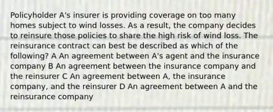 Policyholder A's insurer is providing coverage on too many homes subject to wind losses. As a result, the company decides to reinsure those policies to share the high risk of wind loss. The reinsurance contract can best be described as which of the following? A An agreement between A's agent and the insurance company B An agreement between the insurance company and the reinsurer C An agreement between A, the insurance company, and the reinsurer D An agreement between A and the reinsurance company