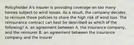 Policyholder A's insurer is providing coverage on too many homes subject to wind losses. As a result, the company decides to reinsure those policies to share the high risk of wind loss. The reinsurance contract can best be described as which of the following? A. an agreement between A, the insurance company, and the reinsurer B. an agreement between the insurance company and the insurer