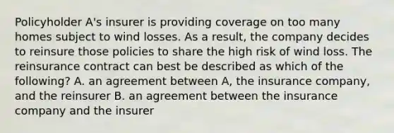 Policyholder A's insurer is providing coverage on too many homes subject to wind losses. As a result, the company decides to reinsure those policies to share the high risk of wind loss. The reinsurance contract can best be described as which of the following? A. an agreement between A, the insurance company, and the reinsurer B. an agreement between the insurance company and the insurer