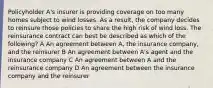 Policyholder A's insurer is providing coverage on too many homes subject to wind losses. As a result, the company decides to reinsure those policies to share the high risk of wind loss. The reinsurance contract can best be described as which of the following? A An agreement between A, the insurance company, and the reinsurer B An agreement between A's agent and the insurance company C An agreement between A and the reinsurance company D An agreement between the insurance company and the reinsurer